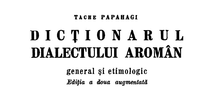 Dicţionarul dialectului aromân general şi etimologic, Tache Papahagi (Γενικό και ετυμολογικό λεξικό της αρωμουνικής διαλέκτου), 1974